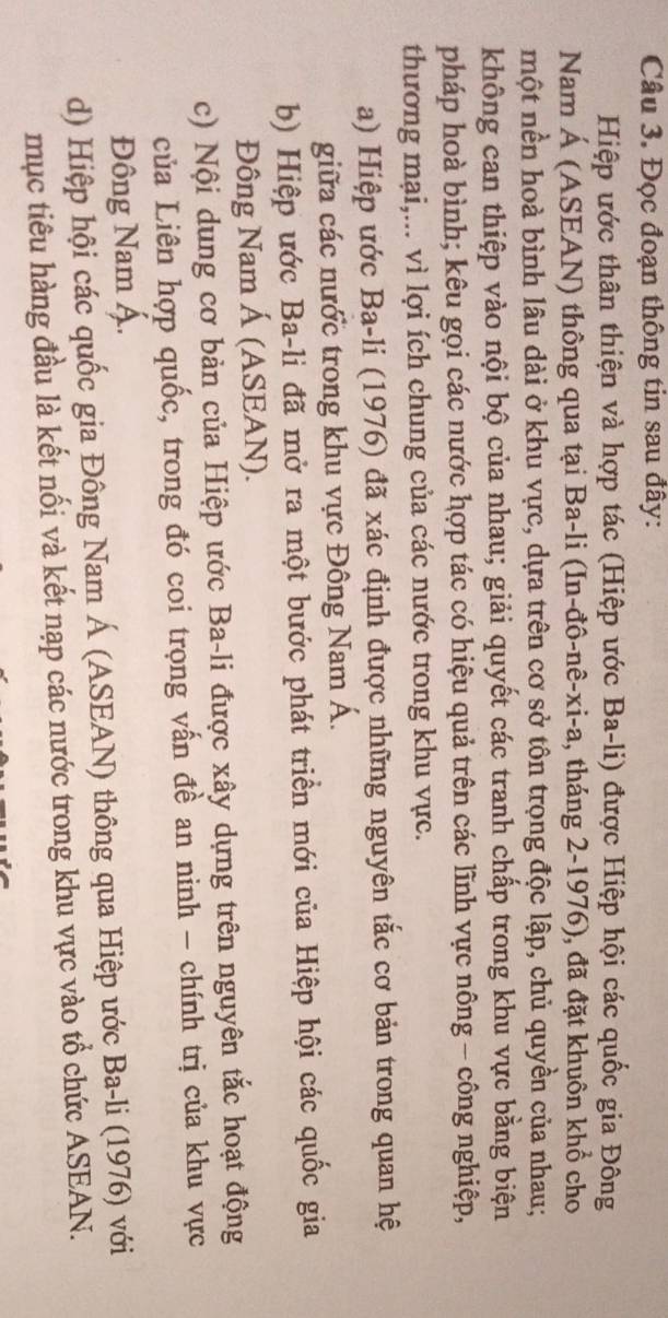 Đọc đoạn thông tin sau đây: 
Hiệp ước thân thiện và hợp tác (Hiệp ước Ba-li) được Hiệp hội các quốc gia Đông 
Nam Á (ASEAN) thông qua tại Ba-li (In-đô-nê-xi-a, tháng 2-1976), đã đặt khuôn khổ cho 
một nền hoà bình lâu dài ở khu vực, dựa trên cơ sở tôn trọng độc lập, chủ quyền của nhau; 
không can thiệp vào nội bộ của nhau; giải quyết các tranh chấp trong khu vực bằng biện 
pháp hoà bình; kêu gọi các nước hợp tác có hiệu quả trên các lĩnh vực nông - công nghiệp, 
thương mại,... vì lợi ích chung của các nước trong khu vực. 
a) Hiệp ước Ba-li (1976) đã xác định được những nguyên tắc cơ bản trong quan hệ 
giữa các nước trong khu vực Đông Nam Á. 
b) Hiệp ước Ba-li đã mở ra một bước phát triển mới của Hiệp hội các quốc gia 
Đông Nam Á (ASEAN). 
c) Nội dung cơ bản của Hiệp ước Ba-li được xây dựng trên nguyên tắc hoạt động 
của Liên hợp quốc, trong đó coi trọng vấn đề an ninh - chính trị của khu vực 
Đông Nam Á. 
d) Hiệp hội các quốc gia Đông Nam Á (ASEAN) thông qua Hiệp ước Ba-li (1976) với 
mục tiêu hàng đầu là kết nối và kết nạp các nước trong khu vực vào tổ chức ASEAN.