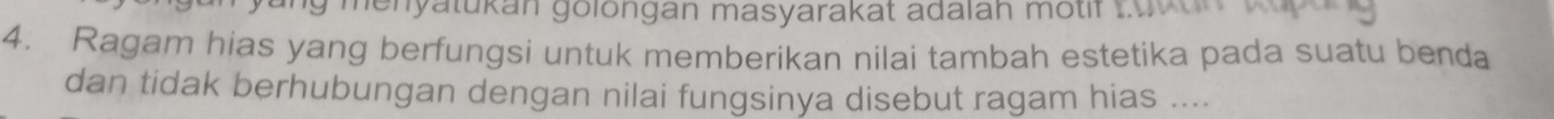 ng menyatukan golongan masyarakat adalan motif tuken 
4. Ragam hias yang berfungsi untuk memberikan nilai tambah estetika pada suatu benda 
dan tidak berhubungan dengan nilai fungsinya disebut ragam hias ....