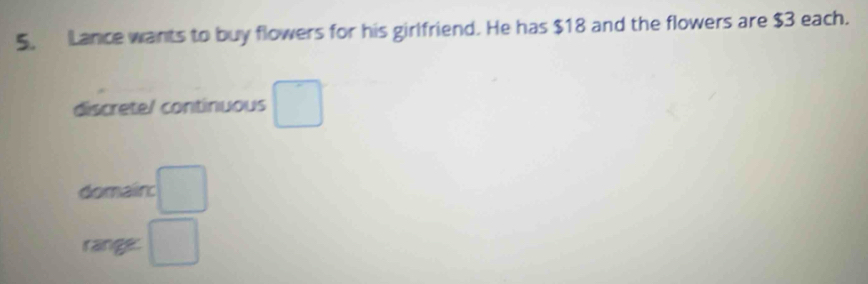 Lance wants to buy flowers for his girlfriend. He has $18 and the flowers are $3 each. 
discrete/ continuous □  
domain: □ 
range: □