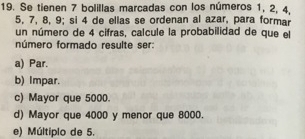 Se tienen 7 bolillas marcadas con los números 1, 2, 4,
5, 7, 8, 9; si 4 de ellas se ordenan al azar, para formar
un número de 4 cifras, calcule la probabilidad de que el
número formado resulte ser:
a) Par.
b) Impar.
c) Mayor que 5000.
d) Mayor que 4000 y menor que 8000.
e) Múltiplo de 5.