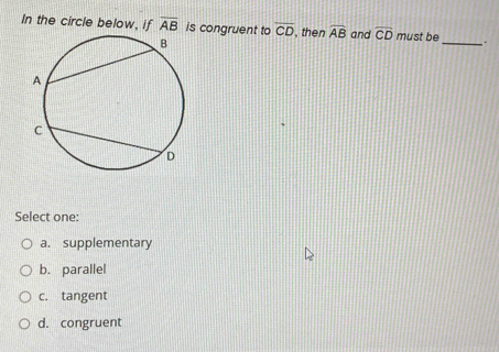 In the circle below, if overline AB is congruent to overline CD , then widehat AB and widehat CD must be _ .
Select one:
a. supplementary
b. parallel
c. tangent
d. congruent