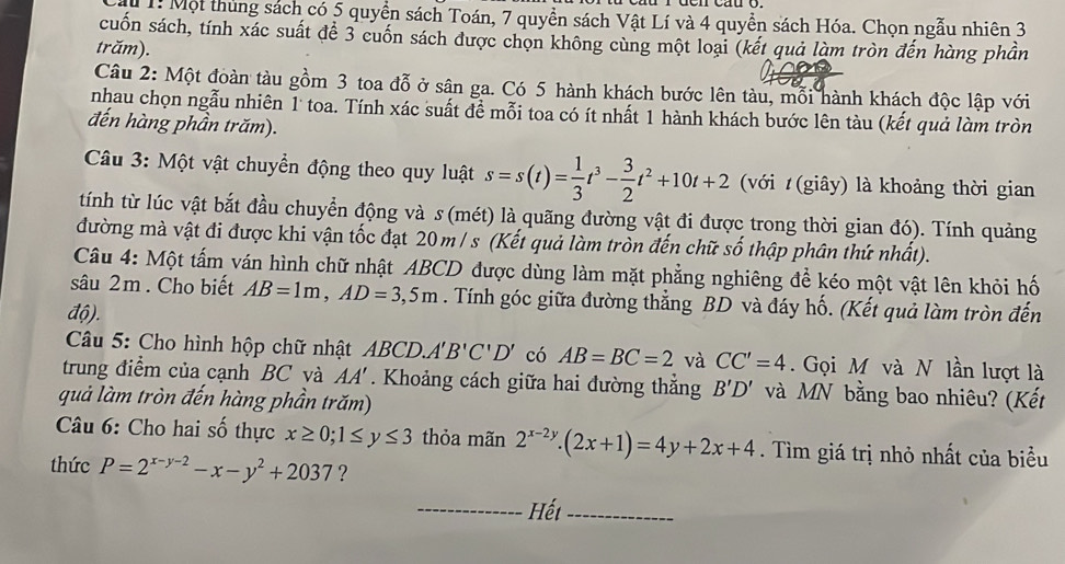 1: Một thủng sách có 5 quyền sách Toán, 7 quyền sách Vật Lí và 4 quyền sách Hóa. Chọn ngẫu nhiên 3
cuốn sách, tính xác suất để 3 cuốn sách được chọn không cùng một loại (kết quả làm tròn đến hàng phần
trăm).
Câu 2: Một đoàn tàu gồm 3 toa đỗ ở sân ga. Có 5 hành khách bước lên tàu, mỗi hành khách độc lập với
nhau chọn ngẫu nhiên 1 toa. Tính xác suất đề mỗi toa có ít nhất 1 hành khách bước lên tàu (kết quả làm tròn
đến hàng phần trăm).
Câu 3: Một vật chuyển động theo quy luật s=s(t)= 1/3 t^3- 3/2 t^2+10t+2 (với t(giây) là khoảng thời gian
tính từ lúc vật bắt đầu chuyển động và s (mét) là quãng đường vật đi được trong thời gian đó). Tính quảng
đường mà vật đi được khi vận tốc đạt 20m/s (Kết quả làm tròn đến chữ số thập phân thứ nhất).
Câu 4: Một tấm ván hình chữ nhật ABCD được dùng làm mặt phẳng nghiêng để kéo một vật lên khỏi hố
sâu 2m . Cho biết AB=1m,AD=3,5m. Tính góc giữa đường thẳng BD và đáy hố. (Kết quả làm tròn đến
độ).
Câu 5: Cho hình hộp chữ nhật ABCD A'B'C'D' có AB=BC=2 và CC'=4. Gọi M và N lần lượt là
trung điểm của cạnh BC và AA'. Khoảng cách giữa hai đường thắng B'D' và MN bằng bao nhiêu? (Kết
quả làm tròn đến hàng phần trăm)
Câu 6: Cho hai số thực x≥ 0;1≤ y≤ 3 thỏa mãn 2^(x-2y).(2x+1)=4y+2x+4. Tìm giá trị nhỏ nhất của biểu
thức P=2^(x-y-2)-x-y^2+2037 ?
_Hết_