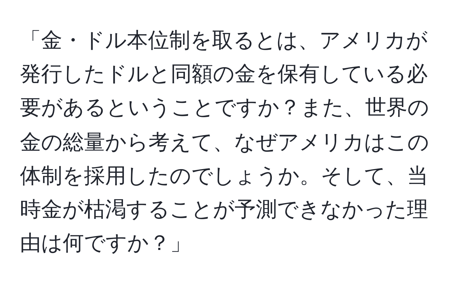 「金・ドル本位制を取るとは、アメリカが発行したドルと同額の金を保有している必要があるということですか？また、世界の金の総量から考えて、なぜアメリカはこの体制を採用したのでしょうか。そして、当時金が枯渇することが予測できなかった理由は何ですか？」