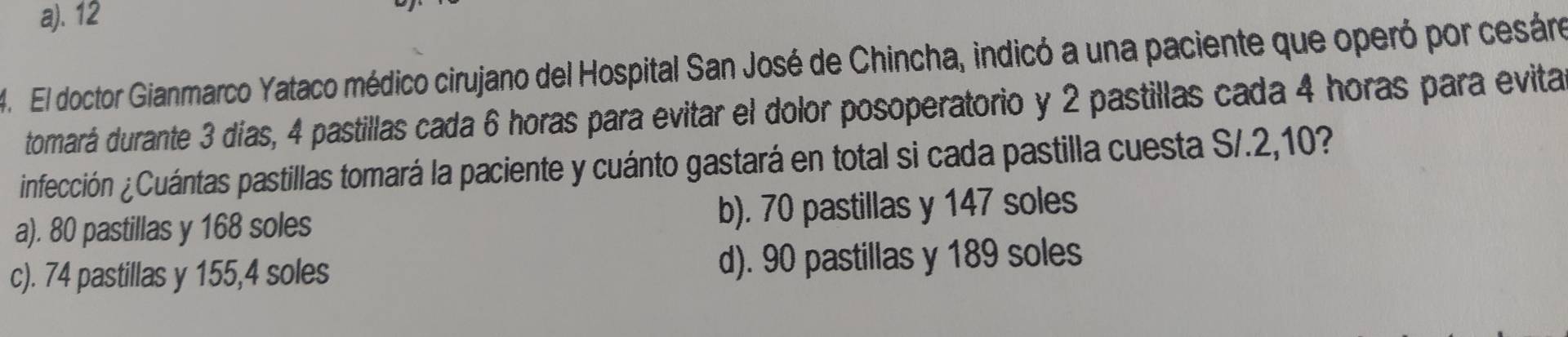 a). 12
4. El doctor Gianmarco Yataco médico cirujano del Hospital San José de Chincha, indicó a una paciente que operó por cesáro
tomará durante 3 días, 4 pastillas cada 6 horas para evitar el dolor posoperatorio y 2 pastillas cada 4 horas para evita
infección ¿Cuántas pastillas tomará la paciente y cuánto gastará en total si cada pastilla cuesta S/.2,10?
a). 80 pastillas y 168 soles b). 70 pastillas y 147 soles
c). 74 pastillas y 155,4 soles d). 90 pastillas y 189 soles