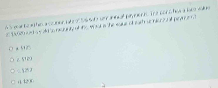 A 5-year bond has a coupon rate of 5% with semiannual payments. The bond has a face value
of $5,000 and a yield to maturity of 4%. What is the value of each semiannual payment?
a. $125
b. $100
c. $250
d. $200