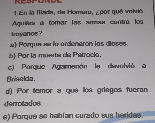 RESPONDE
1.En la Ilíada, de Homero, ¿por qué volvió
Aquiles a tomar las armas contra los
troyanos?
a) Porque se lo ordenaron los dioses.
b) Por la muerte de Patroclo.
c) Porque Agamenón le devolvió a
Briseida.
d) Por temor a que los griegos fueran
derrotados.
e) Porque se habían curado sus heridas.