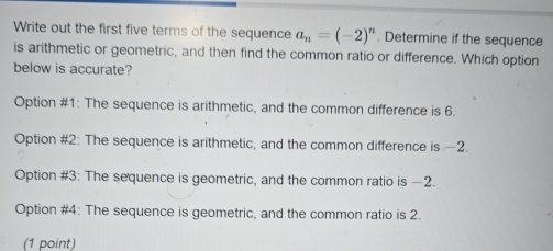 Write out the first five terms of the sequence a_n=(-2)^n. Determine if the sequence
is arithmetic or geometric, and then find the common ratio or difference. Which option
below is accurate?
Option #1: The sequence is arithmetic, and the common difference is 6.
Option #2: The sequence is arithmetic, and the common difference is —2.
Option #3: The sequence is geometric, and the common ratio is —2.
Option #4: The sequence is geometric, and the common ratio is 2.
(1 point)