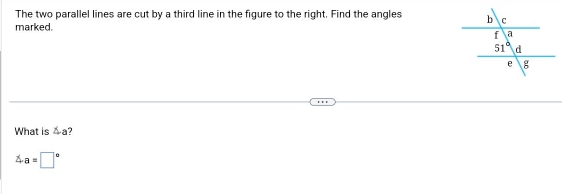 The two parallel lines are cut by a third line in the figure to the right. Find the angles 
marked.
What is △a?
a=□°