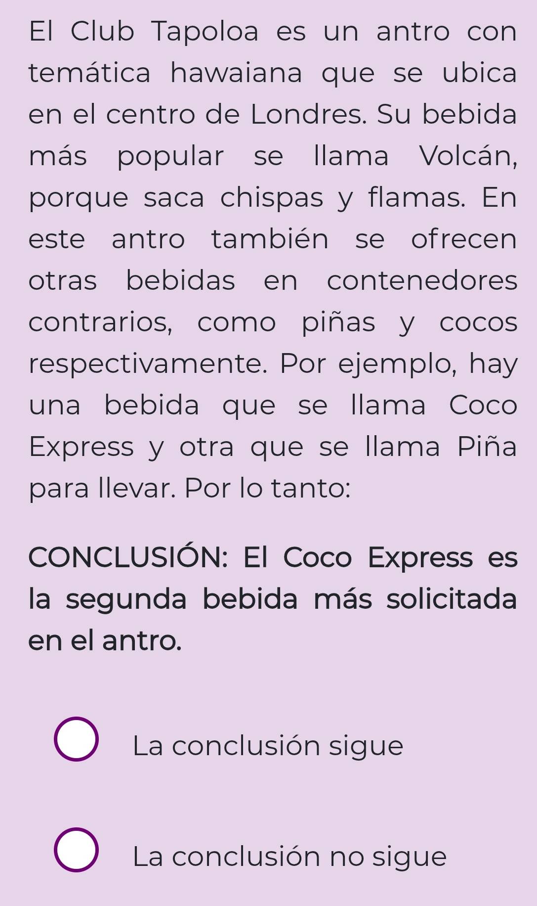 El Club Tapoloa es un antro con
temática hawaiana que se ubica
en el centro de Londres. Su bebida
más popular se llama Volcán,
porque saca chispas y flamas. En
este antro también se ofrecen
otras bebidas en contenedores
contrarios, como piñas y cocos
respectivamente. Por ejemplo, hay
una bebida que se llama Coco
Express y otra que se llama Piña
para llevar. Por lo tanto:
CONCLUSIÓN: El Coco Express es
la segunda bebida más solicitada
en el antro.
La conclusión sigue
La conclusión no sigue