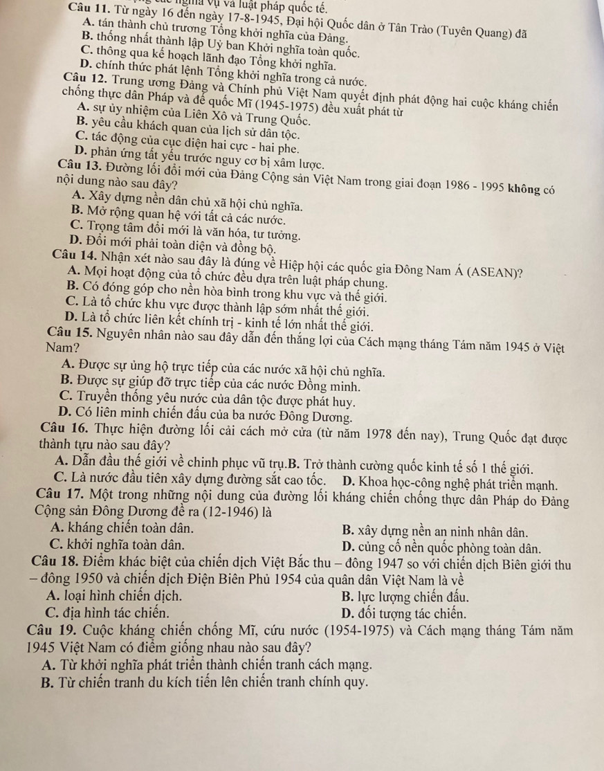 Vc ngha vụ và luật pháp quốc tế.
Câu 11. Từ ngày 16 đến ngày 17-8-1945, Đại hội Quốc dân ở Tân Trào (Tuyên Quang) đã
A. tán thành chủ trương Tổng khởi nghĩa của Đảng.
B. thống nhất thành lập Uỷ ban Khởi nghĩa toàn quốc.
C. thông qua kế hoạch lãnh đạo Tổng khởi nghĩa.
D. chính thức phát lệnh Tổng khởi nghĩa trong cả nước.
Câu 12. Trung ương Đảng và Chính phủ Việt Nam quyết định phát động hai cuộc kháng chiến
chống thực dân Pháp và để quốc Mĩ (1945-1975) đều xuất phát từ
A. sự ủy nhiệm của Liên Xô và Trung Quốc.
B. yêu cầu khách quan của lịch sử dân tộc.
C. tác động của cục diện hai cực - hai phe.
D. phản ứng tất yếu trước nguy cơ bị xâm lược.
Câu 13. Đường lối đổi mới của Đảng Cộng sản Việt Nam trong giai đoạn 1986 - 1995 không có
nội dung nào sau đây?
A. Xây dựng nền dân chủ xã hội chủ nghĩa.
B. Mở rộng quan hệ với tất cả các nước.
C. Trọng tâm đổi mới là văn hóa, tư tưởng.
D. Đổi mới phải toàn diện và đồng bộ.
Câu 14. Nhận xét nào sau đây là đúng về Hiệp hội các quốc gia Đông Nam Á (ASEAN)?
A. Mọi hoạt động của tổ chức đều dựa trên luật pháp chung.
B. Có đóng góp cho nền hòa bình trong khu vực và thế giới.
C. Là tổ chức khu vực được thành lập sớm nhất thế giới.
D. Là tổ chức liên kết chính trị - kinh tế lớn nhất thế giới.
Câu 15. Nguyên nhân nào sau đây dẫn đến thắng lợi của Cách mạng tháng Tám năm 1945 ở Việt
Nam?
A. Được sự ủng hộ trực tiếp của các nước xã hội chủ nghĩa.
B. Được sự giúp đỡ trực tiếp của các nước Đồng minh.
C. Truyền thống yêu nước của dân tộc được phát huy.
D. Có liên minh chiến đấu của ba nước Đông Dương.
Câu 16. Thực hiện đường lối cải cách mở cửa (từ năm 1978 đến nay), Trung Quốc đạt được
thành tựu nào sau đây?
A. Dẫn đầu thế giới về chinh phục vũ trụ.B. Trở thành cường quốc kinh tế số 1 thế giới.
C. Là nước đầu tiên xây dựng đường sắt cao tốc. D. Khoa học-công nghệ phát triển mạnh.
Câu 17. Một trong những nội dung của đường lối kháng chiến chống thực dân Pháp do Đảng
Cộng sản Đông Dương đề ra (12-1946) là
A. kháng chiến toàn dân. B. xây dựng nền an ninh nhân dân.
C. khởi nghĩa toàn dân. D. củng cố nền quốc phòng toàn dân.
Câu 18. Điểm khác biệt của chiến dịch Việt Bắc thu - đông 1947 so với chiến dịch Biên giới thu
đông 1950 và chiến dịch Điện Biên Phủ 1954 của quân dân Việt Nam là về
A. loại hình chiến dịch. B. lực lượng chiến đấu.
C. địa hình tác chiến. D. đối tượng tác chiến.
Câu 19. Cuộc kháng chiến chống Mĩ, cứu nước (1954-1975) và Cách mạng tháng Tám năm
1945 Việt Nam có điểm giống nhau nào sau đây?
A. Từ khởi nghĩa phát triển thành chiến tranh cách mạng.
B. Từ chiến tranh du kích tiến lên chiến tranh chính quy.
