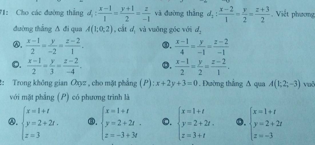 71: Cho các đường thắng d_1: (x-1)/1 = (y+1)/2 = z/-1  và đường thắng d_2: (x-2)/1 = y/2 = (z+3)/2 . Viết phương
đường thắng △ di qua A(1;0;2) , cắt d_1 và vuông góc với d_2
Ⓐ.  (x-1)/2 = y/-2 = (z-2)/1 .  (x-1)/4 = y/-1 = (z-2)/-1 
Ⓑ.
0.  (x-1)/2 = y/3 = (z-2)/-4 .  (x-1)/2 = y/2 = (z-2)/1 . 
Ⓓ.
2: Trong không gian Oxyz , cho mặt phẳng (P): x+2y+3=0. Đường thắng Δ qua A(1;2;-3) vuô
với mặt phẳng (P) có phương trình là
Ⓐ. beginarrayl x=1+t y=2+2t. z=3endarray. ⑬. beginarrayl x=1+t y=2+2t. z=-3+3tendarray. 0. beginarrayl x=1+t y=2+2t. z=3+tendarray. Ⓓ. beginarrayl x=1+t y=2+2t z=-3endarray.