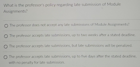 What is the professor's policy regarding late submission of Module
Assignments?
The professor does not accept any late submissions of Module Assignments?
The professor accepts late submissions, up to two weeks after a stated deadline.
The professor accepts late submissions, but late submissions will be penalized.
The professor accepts late submissions, up to five days after the stated deadline,
with no penalty for late submission.