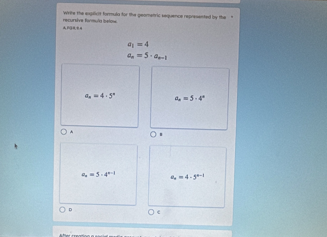 Write the explicit formulo for the geometric sequence represented by the
recursive formula below.
AFGR94
a_1=4
a_n=5· a_n-1
a_n=4· 5^n
a_n=5· 4^n
A
B
a_n=5· 4^(n-1)
a_n=4· 5^(n-1)
D
C