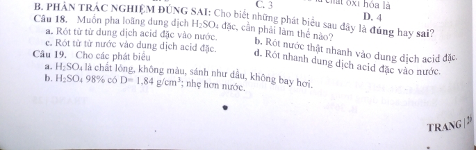 C. 3 Chất ốx1 hỏa là
D. 4
Câu 18. Muốn pha loãng dung dịch B. PHẢN TRÁC NGHIỆM ĐÚNG SAI: Cho biết những phát biểu sau đây là đúng hay sai?
a. Rót từ từ dung dịch acid đặc vào nước.
H_2SO_4 dac :, cần phải làm thế nào? b. Rót nước thật nhanh vào dung dịch acid đặc
Câu 19. Cho các phát biểu
c. Rót từ từ nước vào dung dịch acid đặc. d. Rót nhanh dung dịch acid đặc vào nước.
a. H_2SO_4 là chất lông, không màu, sánh như dầu, không bay hơi.
b. H_2SO_498% có D=1,84g/cm^3; nhẹ hơn nước.
TRANG |2