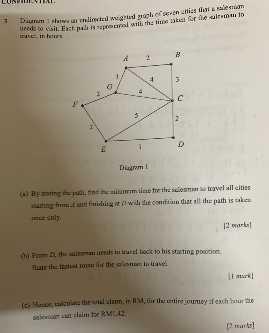 CONFIDENTIAL 
3 Diagram 1 shows an undirected weighted graph of seven cities that a salesman 
needs to visit. Each path is represented with the time taken for the salesman to 
travel, in hours. 
Diagram 1 
(a) By stating the path, find the minimum time for the salesman to travel all cities 
starting from A and finishing at D with the condition that all the path is taken 
once only. 
[2 marks] 
(b) From D, the salesman needs to travel back to his starting position. 
State the fastest route for the salesman to travel. 
[1 mark] 
(c) Hence, calculate the total claim, in RM, for the entire journey if each hour the 
salesman can claim for RM1.42. 
[2 marks]