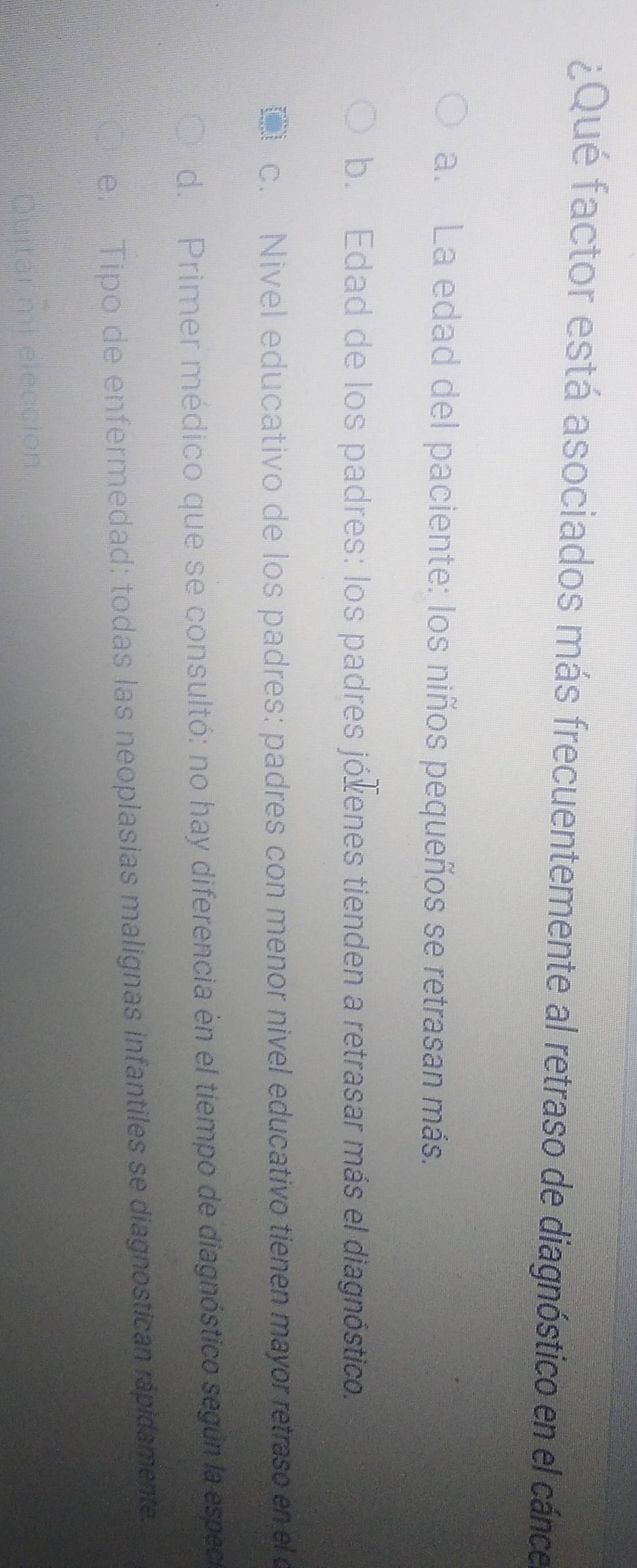 ¿Qué factor está asociados más frecuentemente al retraso de diagnóstico en el cánce
a. La edad del paciente: los niños pequeños se retrasan más.
b. Edad de los padres: los padres jóxenes tienden a retrasar más el diagnóstico.
c. Nivel educativo de los padres: padres con menor nivel educativo tienen mayor retraso en el o
d. Primer médico que se consultó: no hay diferencia en el tiempo de diagnóstico según la espec
e. Tipo de enfermedad: todas las neoplasias malígnas infantiles se diagnostican rapidamente.
Quitar mi elección