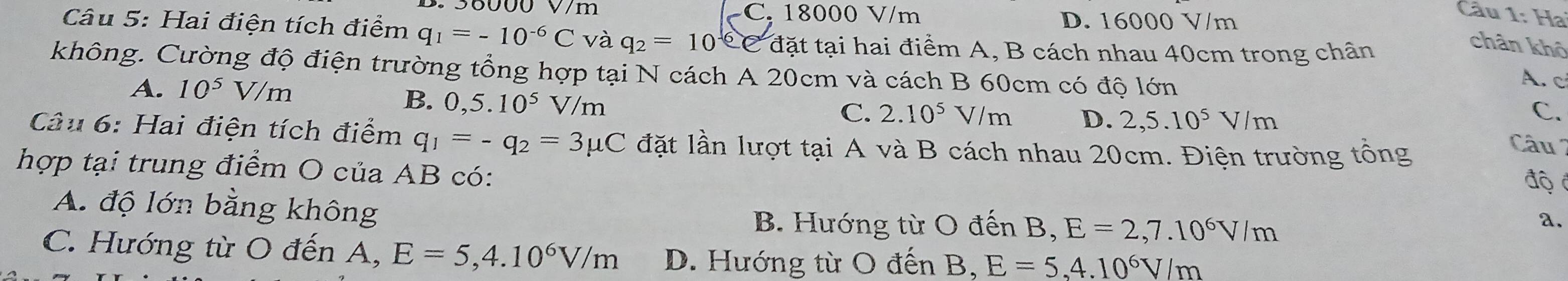 36000 V/m C. 18000 V/m D. 16000 V/m
Câu 1: Ha
Câu 5: Hai điện tích điểm q_1=-10^(-6)C và q_2=10^(-6)e C đặt tại hai điểm A, B cách nhau 40cm trong chân
chân khô
không. Cường độ điện trường tổng hợp tại N cách A 20cm và cách B 60cm có độ lớn
A. 10^5 V/n n
A. c
B. 0,5.10^5 V/m
C. 2.10^5V/m D. 2,5.10^5V/m
C.
Câu 6: Hai điện tích điểm q_1=-q_2=3mu C lặt lần lượt tại A và B cách nhau 20cm. Điện trường tổng
Câu 2
hợp tại trung điểm O của AB có: độ
A. độ lớn bằng không
B. Hướng từ O đến B, E=2,7.10^6V/m
a.
C. Hướng từ O đến A, E=5,4.10^6V/m D. Hướng từ O đến B, E=5,4.10^6V/m