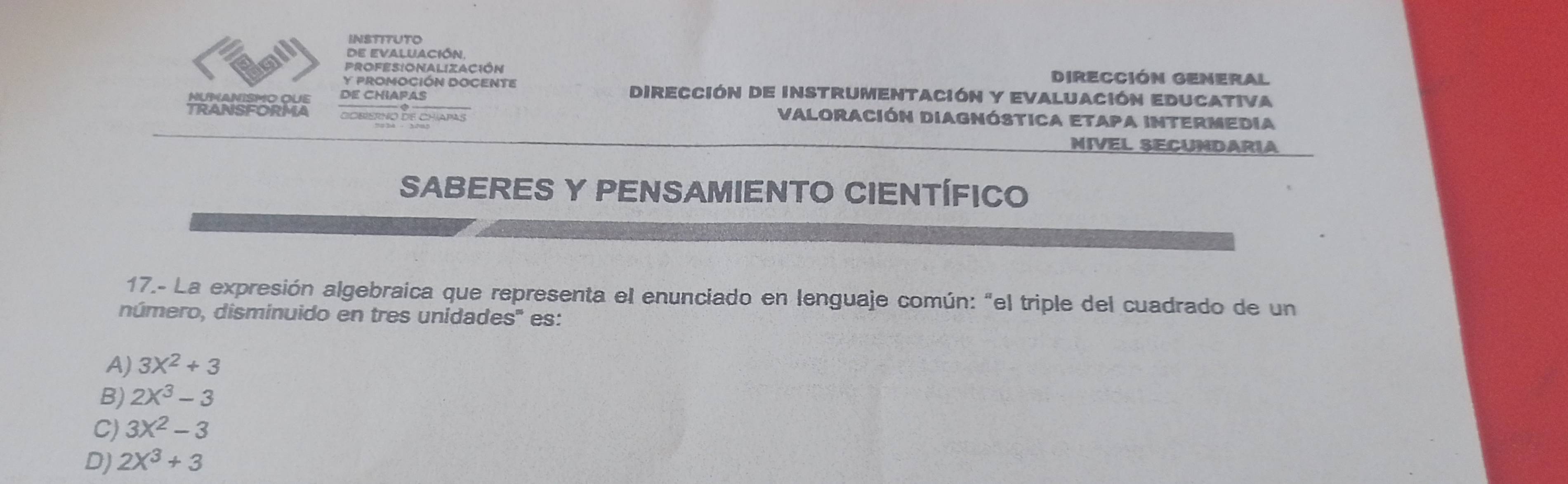 INSTITUTO
de evaluación,
Profesionalización DIReCCióN GENeral
Y PROMOCIÓN DOCENTE Dirección de instrumentación y evaluación Educativa
MUMANISMO QUE de ChiApas
TRANSFORMA dobisrno de chíapas
VALoraCión DIAgnóStICA ETApA INTERMedia
NIVEL SECUNDARIA
SABERES Y PENSAMIENTO CIENTÍFICO
17.- La expresión algebraica que representa el enunciado en lenguaje común: "el triple del cuadrado de un
dúmero, disminuido en tres unidades'' es:
A) 3X^2+3
B) 2X^3-3
C) 3X^2-3
D) 2X^3+3