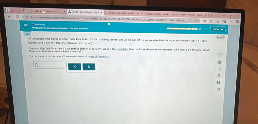 aleks lor Search ALEKS - Lamar Bagais - Learn X □ la digue seychelles - Search X la digue seychetles - Search la digue seychelles - Search 
https://www-awa.aleks.com/alekscgi/x/lsl.exe/1o_u-lgNslkr7jBP3jH-lBgucpIG1tT6kRBabGFF3MoAkZ_UVx0N2O2gqJjUNclvsbDFRQ03xzb54CL2Z8UYLj 
O Probability 
Probability of independent events: Decimal answers ___( Lamar 
Español 
Of the people who fished at Clearwater Park today, 56 had a fishing license, and 24 did not. Of the people who fished at Mountain View Park today, 81 had a 
license, and 9 did not. (No one fished at both parks.) 
Suppose that one fisher from each park is chosen at random. What is the probability that the fisher chosen from Clearwater had a license and the fisher chosen 
from Mountain View did not have a license? 
Do not round your answer. (If necessary, consult a list of formulas.) 
? 
×
