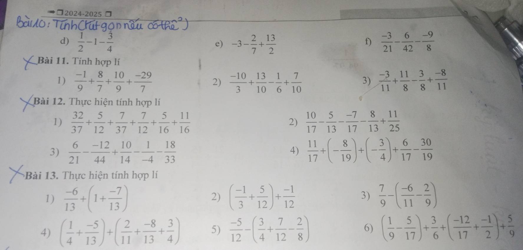 ◆□2024-2025
d)  1/2 -1- 3/4  e) -3- 2/7 + 13/2   (-3)/21 - 6/42 - (-9)/8 
f)
Bài 11. Tính hợp lí
1)  (-1)/9 + 8/7 + 10/9 + (-29)/7  2)  (-10)/3 + 13/10 - 1/6 + 7/10   (-3)/11 + 11/8 - 3/8 + (-8)/11 
3)
Bài 12. Thực hiện tính hợp lí
1)  32/37 + 5/12 + 7/37 + 7/12 + 5/16 + 11/16   10/17 - 5/13 - (-7)/17 - 8/13 + 11/25 
2)
3)  6/21 - (-12)/44 + 10/14 - 1/-4 - 18/33   11/17 +(- 8/19 )+(- 3/4 )+ 6/17 - 30/19 
4)
ài 13.  Thực hiện tính hợp lí
1)  (-6)/13 +(1+ (-7)/13 ) 2) ( (-1)/3 + 5/12 )+ (-1)/12   7/9 -( (-6)/11 - 2/9 )
3)
4) ( 1/4 + (-5)/13 )+( 2/11 + (-8)/13 + 3/4 ) 5)  (-5)/12 -( 3/4 + 7/12 - 2/8 )
6) ( 1/9 - 5/17 )+ 3/6 +( (-12)/17 + (-1)/2 )+ 5/9 