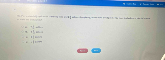 Prelest: Level 5 Submit Test Reador Tools
9
Ms. Porry mixed 4 2/3  gallons of cranberry juice and 2 3/4  gallions of raspberry juice to make a truit punch. How masy total galions of juice did she use
to make the fruit punch
A. 7 5/12 gallitions
B. 7 7/12 galons
C. 6 1/4 gasons
D. 7 1/2 galens
Reset Next