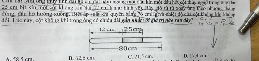 Cầu 18: Một ông thuy tinh đài 80 cm đặt năm ngang một đầu kín một đầu hở, cột thủy ngân trong ông dài
25 cm bịt kín một cột không khí dài 42 cm ( như hình vẽ), Bây giờ từ từ xoay ống theo phương thắng
đứng, đầu hở hướng xuống. Biết áp suất khí quyền bằng 76 cmHg và nhiệt độ của cột không khí không
đổi. Lúc này, cột không khí trong ống có chiều dài gần nhất với giá trị nào sau đây?
A. 58.5 cm. B. 62,6 cm. C. 21,5 cm. D. 17,4 cm.