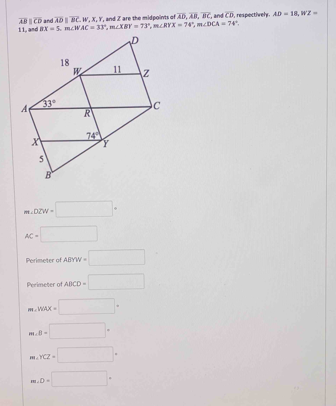 overline CD
overline ABparallel overline CD and , respectively.
BX=5.m∠ WAC=33°,m∠ XBY=73°,m∠ RYX=74°,m∠ DCA=74°. overline ADparallel overline BC W, X, Y, and Z are the midpoints of overline AD,overline AB,overline BC, , and AD=18,WZ=
m∠ DZW=□°
AC=□
Perimeter of ABYW=□
Perimeter of ABCD=□
m∠ WAX=□°
m∠ B=□°
m∠ YCZ=□°
m∠ D=□°