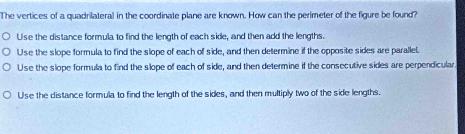 The vertices of a quadrilateral in the coordinate plane are known. How can the perimeter of the figure be found?
Use the distance formula to find the length of each side, and then add the lengths.
Use the slope formula to find the slope of each of side, and then determine if the opposite sides are parallel.
Use the slope formula to find the slope of each of side, and then determine if the consecutive sides are perpendicular.
Use the distance formula to find the length of the sides, and then multiply two of the side lengths.