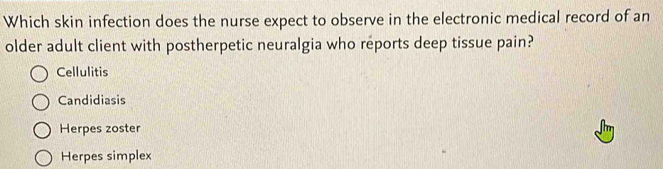 Which skin infection does the nurse expect to observe in the electronic medical record of an
older adult client with postherpetic neuralgia who reports deep tissue pain?
Cellulitis
Candidiasis
Herpes zoster
Herpes simplex