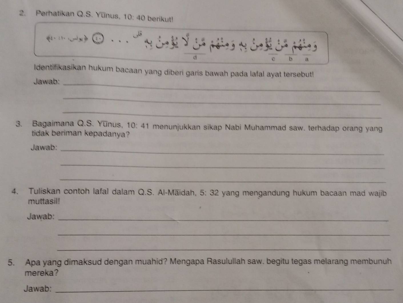 Perhatikan Q.S. Yunus, 10:40 berikut!
c b a 
ldentifikasikan hukum bacaan yang diberi garis bawah pada lafal ayat tersebut! 
Jawab:_ 
_ 
_ 
3. Bagaimana Q.S. Yunus, 10 : 、 41 menunjukkan sikap Nabi Muhammad saw. terhadap orang yang 
tidak beriman kepadanya? 
Jawab:_ 
_ 
_ 
4. Tuliskan contoh lafal dalam Q.S. Al-Māidah, 5: 32 yang mengandung hukum bacaan mad wajib 
muttasil! 
Jawab:_ 
_ 
_ 
5. Apa yang dimaksud dengan muahid? Mengapa Rasulullah saw. begitu tegas melarang membunuh 
mereka? 
Jawab:_