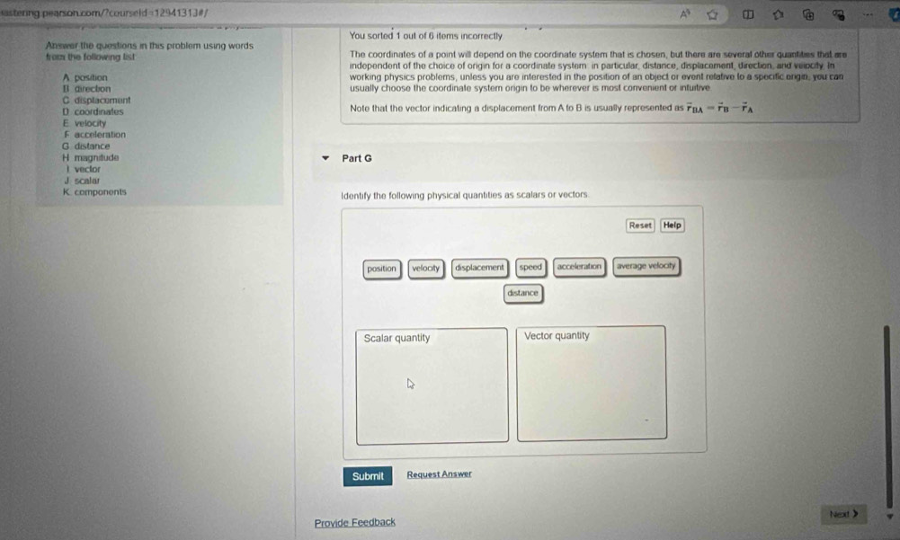 stering pearson.com/?courseld=12941313#/ 
You sorted 1 out of 6 items incorrectly 
Answer the questions in this problem using words The coordinates of a point will depend on the coordinate system that is chosen, but there are several other quantities that are 
from the following list independent of the choice of origin for a coordinate system in particular, distance, displacement, direction, and velocity. In 
A position working physics problems, unless you are interested in the position of an object or event refative to a specific origin, you can 
B directon usually choose the coordinate system origin to be wherever is most convenient or intuitive 
C displacement 
D coordinates Note that the vector indicating a displacement from A to B is usually represented as vector r_BA=vector r_B-vector r_A
E velocity 
F acceleration 
G distance 
H magnitude Part G 
 vector 
J scalar 
K. components ldentify the following physical quantities as scalars or vectors. 
Reset Help 
position velocity displacement speed acceleration average velocity 
distance 
Scalar quantity Vector quantity 
Submit Request Answer 
Provide Feedback Next >