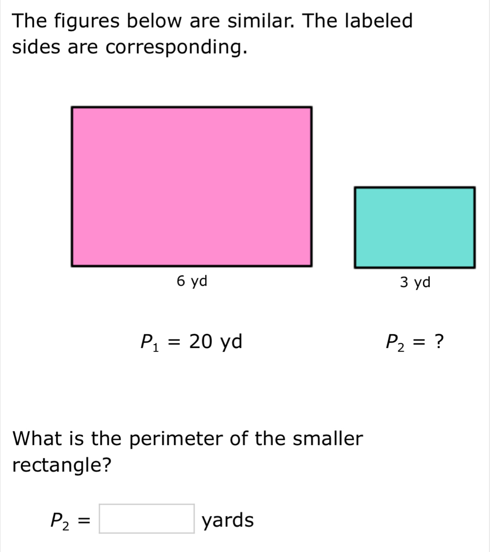 The figures below are similar. The labeled 
sides are corresponding.
P_1=20y
P_2= ? 
What is the perimeter of the smaller 
rectangle?
P_2=□ yards