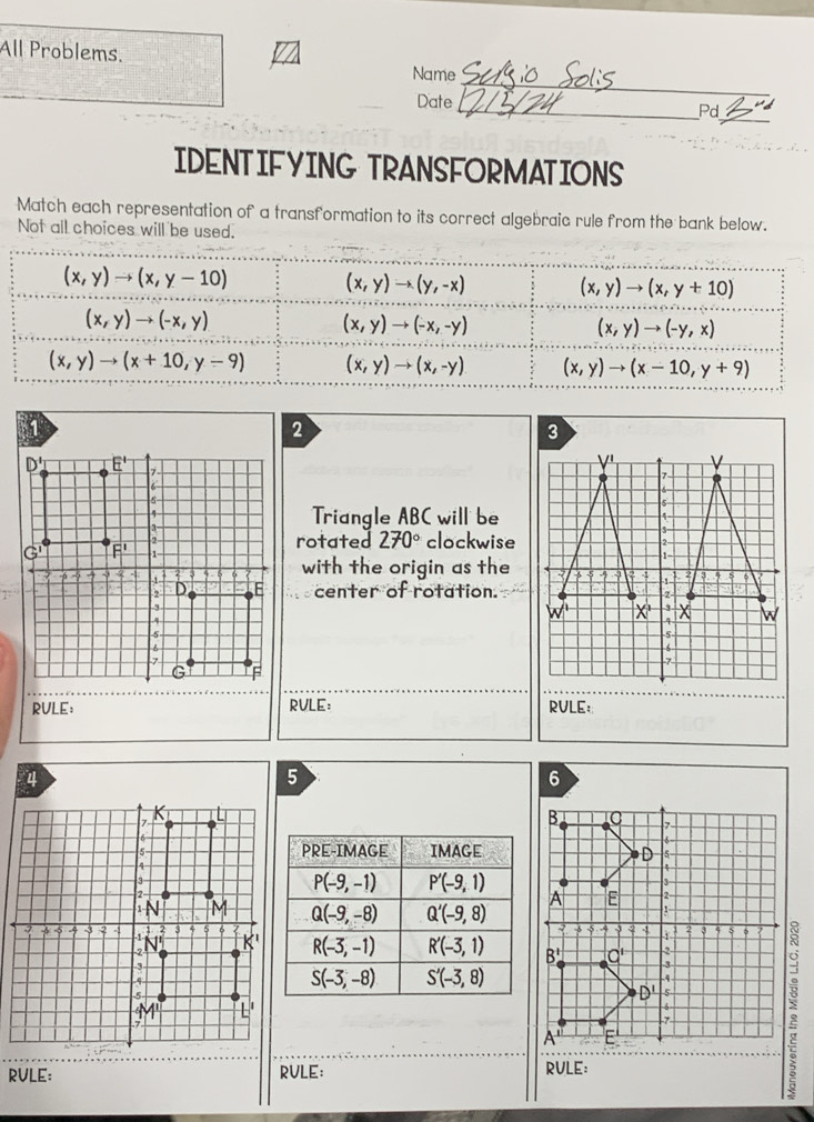 All Problems. Name
Date
_
_
_Pd
IDENTIFYING TRANSFORMATIONS
Match each representation of a transformation to its correct algebraic rule from the bank below.
Not all choices will be used.
(x,y)to (x,y-10)
(x,y)to (y,-x) (x,y)to (x,y+10)
(x,y)to (-x,y)
(x,y)to (-x,-y)
(x,y)to (-y,x)
(x,y)to (x+10,y-9) (x,y)to (x,-y) (x,y)to (x-10,y+9)
Triangle ABC will be
rotated 270° clockwise
with the origin as the
 
a center of rotation.
RULE: RVLE: RVLE:
RULE: RULE: RVLE: