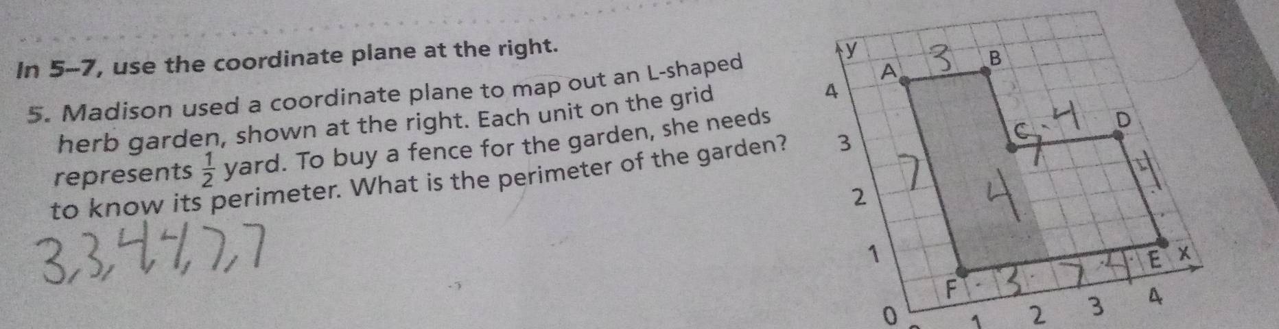 In 5-7, use the coordinate plane at the right. 
5. Madison used a coordinate plane to map out an L-shaped 
herb garden, shown at the right. Each unit on the grid 
represents  1/2  yard. To buy a fence for the garden, she needs 
to know it perimeter. What is the perimeter of the garden?