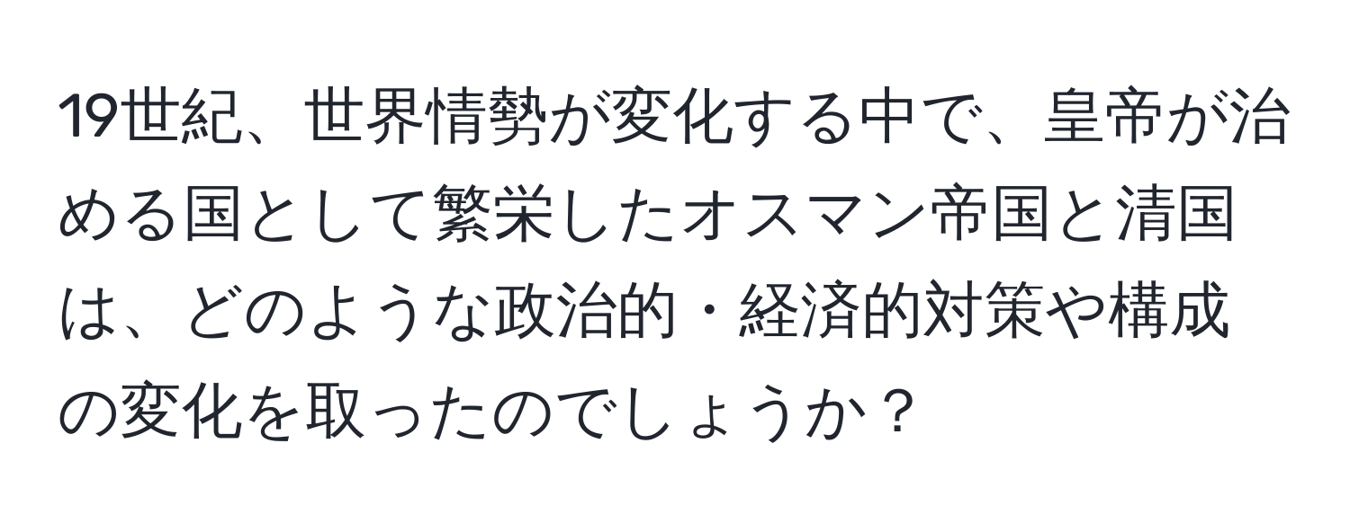 19世紀、世界情勢が変化する中で、皇帝が治める国として繁栄したオスマン帝国と清国は、どのような政治的・経済的対策や構成の変化を取ったのでしょうか？