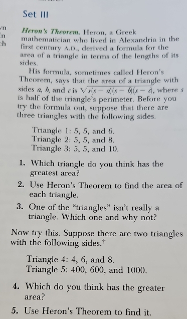 Set III 
n Heron’s Theorem. Heron, a Greek 
n mathematician who lived in Alexandria in the 
h first century A.D., derived a formula for the 
area of a triangle in terms of the lengths of its 
sides. 
His formula, sometimes called Heron's 
Theorem, says that the area of a triangle with 
sides a, b, and c is sqrt(s(s-a)(s-b)(s-c)) , where s 
is half of the triangle's perimeter. Before you 
try the formula out, suppose that there are 
three triangles with the following sides. 
Triangle 1: 5, 5, and 6. 
Triangle 2: 5, 5, and 8. 
Triangle 3: 5, 5, and 10. 
1. Which triangle do you think has the 
greatest area? 
2. Use Heron's Theorem to find the area of 
each triangle. 
3. One of the “triangles” isn’t really a 
triangle. Which one and why not? 
Now try this. Suppose there are two triangles 
with the following sides." 
Triangle 4: 4, 6, and 8. 
Triangle 5: 400, 600, and 1000. 
4. Which do you think has the greater 
area? 
5. Use Heron's Theorem to find it.