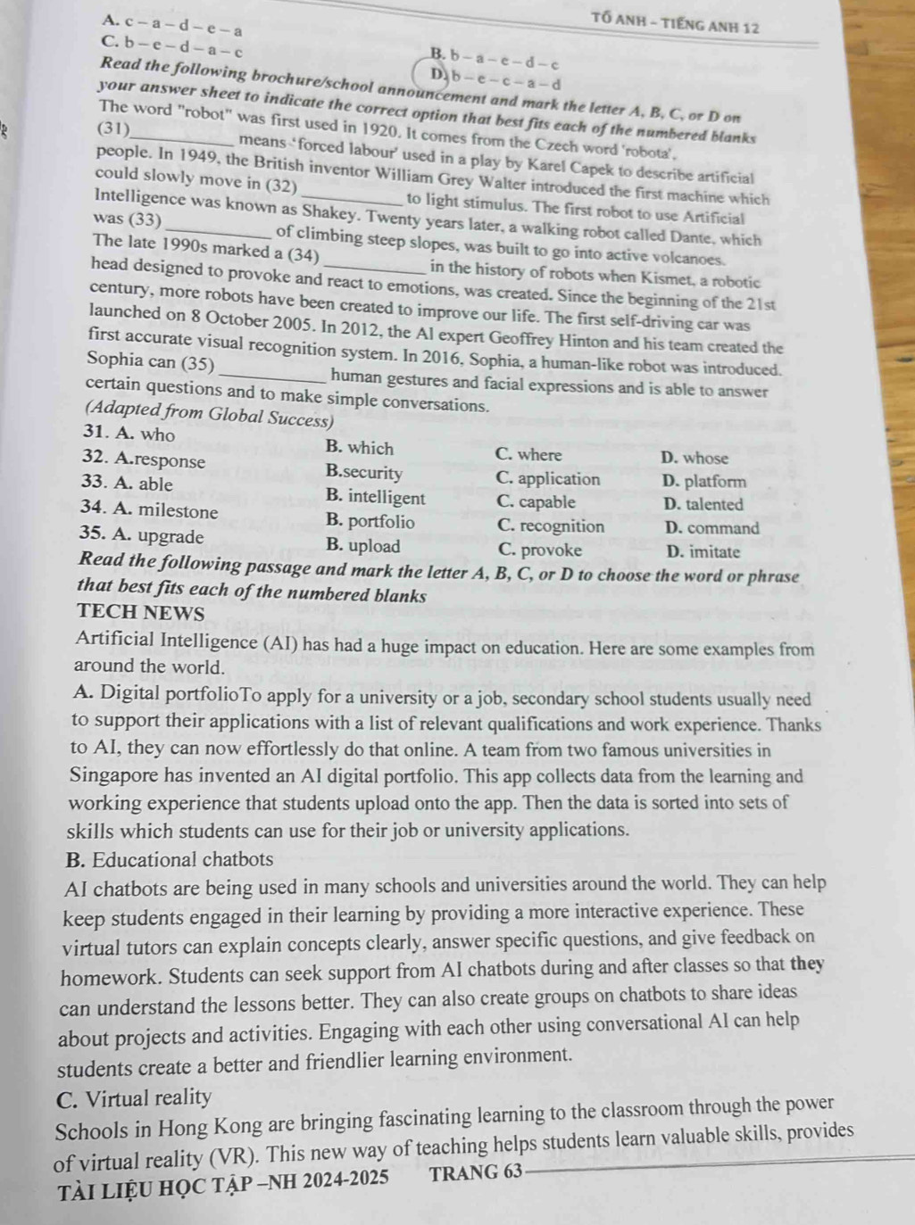 c-a-d-e-a
TỔ ANH - TIếNG ANH 12
C. b-e-d-a-c
B. b-a-e-d-c
D. b-e-c-a-d
Read the following brochure/school announcement and mark the letter A, B, C, or D on
your answer sheet to indicate the correct option that best fits each of the numbered blanks
The word "robot" was first used in 1920. It comes from the Czech word 'robota'.
(31)_ means ‘forced labour’ used in a play by Karel Capek to describe artificial
people. In 1949, the British inventor William Grey Walter introduced the first machine which
could slowly move in (32)_ to light stimulus. The first robot to use Artificial
Intelligence was known as Shakey. Twenty years later, a walking robot called Dante, which
was (33)_ of climbing steep slopes, was built to go into active volcanoes.
The late 1990s marked a (34) in the history of robots when Kismet, a robotic
head designed to provoke and react to emotions, was created. Since the beginning of the 21st
century, more robots have been created to improve our life. The first self-driving car was
launched on 8 October 2005. In 2012, the Al expert Geoffrey Hinton and his team created the
first accurate visual recognition system. In 2016, Sophia, a human-like robot was introduced.
Sophia can (35) _human gestures and facial expressions and is able to answer
certain questions and to make simple conversations.
(Adapted from Global Success)
31. A. who
B. which C. where D. whose
32. A.response B.security C. application D. platform
33. A. able B. intelligent C. capable D. talented
34. A. milestone B. portfolio C. recognition D. command
35. A. upgrade B. upload C. provoke D. imitate
Read the following passage and mark the letter A, B, C, or D to choose the word or phrase
that best fits each of the numbered blanks
TECH NEWS
Artificial Intelligence (AI) has had a huge impact on education. Here are some examples from
around the world.
A. Digital portfolioTo apply for a university or a job, secondary school students usually need
to support their applications with a list of relevant qualifications and work experience. Thanks
to AI, they can now effortlessly do that online. A team from two famous universities in
Singapore has invented an AI digital portfolio. This app collects data from the learning and
working experience that students upload onto the app. Then the data is sorted into sets of
skills which students can use for their job or university applications.
B. Educational chatbots
AI chatbots are being used in many schools and universities around the world. They can help
keep students engaged in their learning by providing a more interactive experience. These
virtual tutors can explain concepts clearly, answer specific questions, and give feedback on
homework. Students can seek support from AI chatbots during and after classes so that they
can understand the lessons better. They can also create groups on chatbots to share ideas
about projects and activities. Engaging with each other using conversational AI can help
students create a better and friendlier learning environment.
C. Virtual reality
Schools in Hong Kong are bringing fascinating learning to the classroom through the power
of virtual reality (VR). This new way of teaching helps students learn valuable skills, provides
TàI LIệU HỌC TậP -NH 2024-2025 TRANG 63