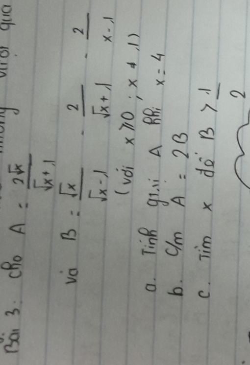 Bai 3. CRo
A= 2sqrt(x)/sqrt(x)+1 
va B= sqrt(x)/sqrt(x)-1 - 2/sqrt(x)+1 - 2/x-1 
(vài x≥slant 0;x!= ,1)
a. TinR gii A BB x=4
b. C/mA=2B
C. TimxdeB> 1/2 