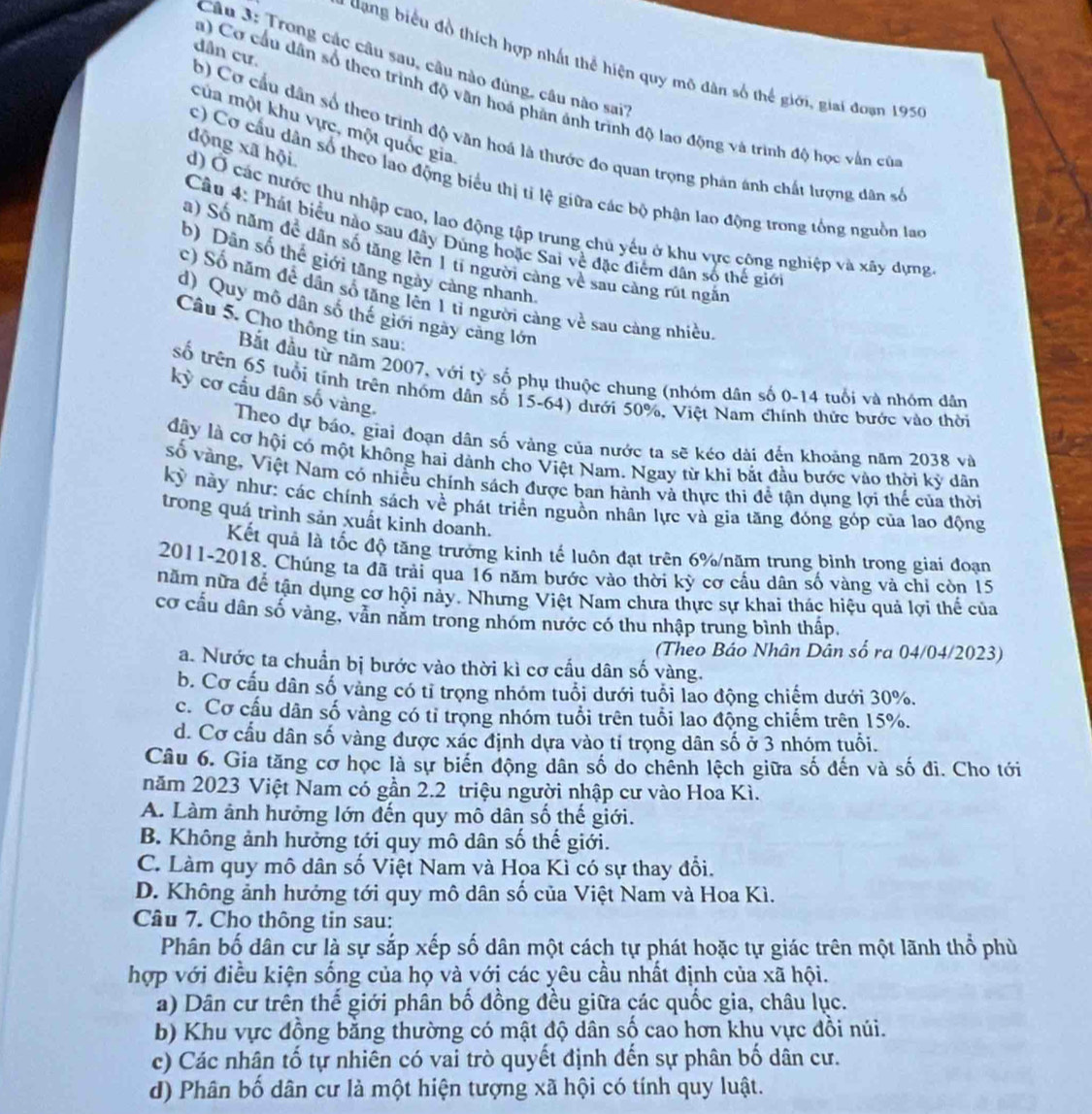 dân cư.
Câu 3: Trong các câu sau, câu nào đùng, câu nào sai''
dang biểu đồ thích hợp nhất thể hiện quy mô dân số thể giới, giai đoạn 1950
a) Cơ cầu dân số theo trình độ văn hoá phân ảnh trình độ lao động và trình độ học vấn củ
của một khu vực, một quốc gia
b) Cơ cầu dân số theo trình độ văn hoá là thước đo quan trọng phản ánh chất lượng dân số
động xã hội
c) Cơ cầu dân số theo lao động biểu thị tỉ lệ giữa các bộ phận lao động trong tổng nguồn lao
d) Ở các nước thu nhập cao, lao động tập trung chủ yếu ở khu vực cộng nghiệp và xây dựng
Câu 4: Phát biểu nào sau đây Đùng hoặc Sai về đặc điểm dân số thế giớ
a) Số năm để dân số tăng lên 1 tỉ người càng về sau càng rút ngắn
b) Dân số thể giới tăng ngày cảng nhanh.
c) Số năm để dân số tăng lên 1 tỉ người cảng về sau càng nhiều
d) Quy mô dân số thế giới ngày căng lớn
Câu 5. Cho thông tin sau:
Bắt đầu từ năm 2007, với tỷ số phụ thuộc chung (nhóm dân số 0-14 tuổi và nhóm dân
số trên 65 tuổi tính trên nhóm dân số 15-64) dưới 50%, Việt Nam chính thức bước vào thời
kỳ cơ cấu dân số vàng.
Theo dự báo, giai đoạn dân số vàng của nước ta sẽ kéo dài đến khoảng năm 2038 và
đây là cơ hội có một không hai dành cho Việt Nam. Ngay từ khi bắt đầu bước vào thời kỳ dân
số vàng, Việt Nam có nhiều chính sách được ban hành và thực thi để tận dụng lợi thế của thời
kỳ này như: các chính sách về phát triển nguồn nhân lực và gia tăng đóng góp của lao động
trong quá trình sản xuất kinh doanh.
Kết quả là tốc độ tăng trưởng kinh tế luôn đạt trên 6%/năm trung bình trong giai đoạn
2011-2018. Chúng ta đã trải qua 16 năm bước vào thời kỳ cơ cấu dân số vàng và chỉ còn 15
năm nữa để tận dụng cơ hội này. Nhưng Việt Nam chưa thực sự khai thác hiệu quả lợi thể của
cơ cầu dân số vàng, vân năm trong nhóm nước có thu nhập trung bình thấp.
(Theo Báo Nhân Dân số ra 04/04/2023)
a. Nước ta chuẩn bị bước vào thời kì cơ cầu dân số vàng.
b. Cơ cấu dân số vàng có tỉ trọng nhóm tuổi dưới tuổi lao động chiếm dưới 30%.
c. Cơ cầu dân số vàng có tỉ trọng nhóm tuổi trên tuổi lao động chiếm trên 15%.
d. Cơ cấu dân số vàng được xác định dựa vào tỉ trọng dân số ở 3 nhóm tuổi.
Câu 6. Gia tăng cơ học là sự biến động dân số do chếnh lệch giữa số đến và số đi. Cho tới
năm 2023 Việt Nam có gần 2.2 triệu người nhập cư vào Hoa Kì.
A. Làm ảnh hưởng lớn đến quy mô dân số thế giới.
B. Không ảnh hưởng tới quy mô dân số thế giới.
C. Làm quy mô dân số Việt Nam và Hoa Kì có sự thay đổi.
D. Không ảnh hướng tới quy mô dân số của Việt Nam và Hoa Kì.
Câu 7. Cho thông tin sau:
Phân bố dân cự là sự sắp xếp số dân một cách tự phát hoặc tự giác trên một lãnh thổ phù
hợp với điều kiện sống của họ và với các yêu cầu nhất định của xã hội.
a) Dân cư trên thế giới phân bố đồng đều giữa các quốc gia, châu lục.
b) Khu vực đồng bằng thường có mật độ dân số cao hơn khu vực đồi núi.
c) Các nhân tố tự nhiên có vai trò quyết định đến sự phân bố dân cư.
d) Phân bố dân cư là một hiện tượng xã hội có tính quy luật.