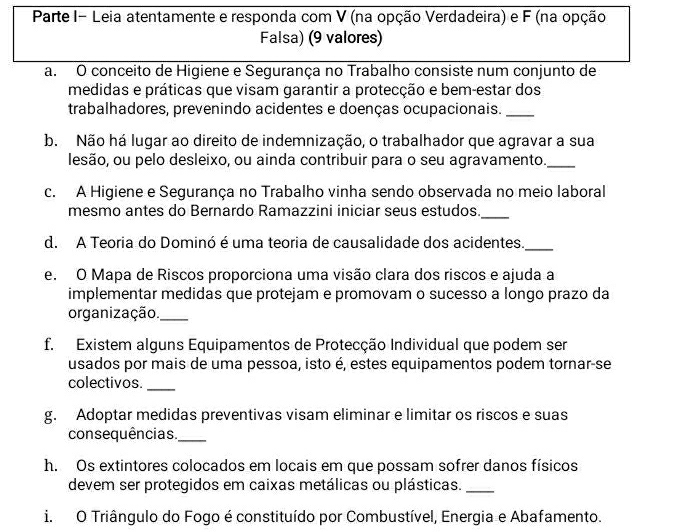 Parte I- Leia atentamente e responda com V (na opção Verdadeira) e F (na opção 
Falsa) (9 valores) 
a. O conceito de Higiene e Segurança no Trabalho consiste num conjunto de 
medidas e práticas que visam garantir a protecção e bem-estar dos 
trabalhadores, prevenindo acidentes e doenças ocupacionais._ 
b. Não há lugar ao direito de indemnização, o trabalhador que agravar a sua 
lesão, ou pelo desleixo, ou ainda contribuir para o seu agravamento._ 
c. A Higiene e Segurança no Trabalho vinha sendo observada no meio laboral 
mesmo antes do Bernardo Ramazzini iniciar seus estudos._ 
d. A Teoria do Dominó é uma teoria de causalidade dos acidentes._ 
e. O Mapa de Riscos proporciona uma visão clara dos riscos e ajuda a 
implementar medidas que protejam e promovam o sucesso a longo prazo da 
organização._ 
f. Existem alguns Equipamentos de Protecção Individual que podem ser 
usados por mais de uma pessoa, isto é, estes equipamentos podem tornar-se 
colectivos. 
_ 
g. Adoptar medidas preventivas visam eliminar e limitar os riscos e suas 
consequências._ 
h. Os extintores colocados em locais em que possam sofrer danos físicos 
devem ser protegidos em caixas metálicas ou plásticas._ 
i. O Triângulo do Fogo é constituído por Combustível, Energia e Abafamento.