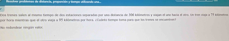 Resolver problemas de distancia, proporción y tiempo utilizando una... 
Dos trenes salen al mismo tiempo de dos estaciones separadas por una distancia de 306 kilómetros y viajan el uno hacia el otro. Un tren viaja a 75 kilómetros
por hora mientras que el otro viaja a 95 kilómetros por hora. ¿Cuánto tiempo toma para que los trenes se encuentren? 
No redondear ningún valor,