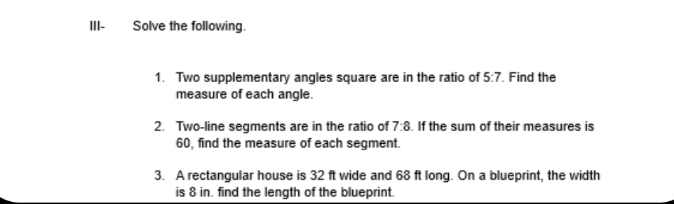 III- Solve the following. 
1. Two supplementary angles square are in the ratio of 5:7 Find the 
measure of each angle. 
2. Two-line segments are in the ratio of 7:8. If the sum of their measures is
60, find the measure of each segment. 
3. A rectangular house is 32 ft wide and 68 ft long. On a blueprint, the width 
is 8 in. find the length of the blueprint.