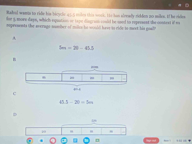 Rahul wants to ride his bicycle 45.5 miles this week. He has already ridden 20 miles. If he rides
for 5 more days, which equation or tape diagram could be used to represent the context if m
represents the average number of miles he would have to ride to meet his goal?
A
5m=20-45.5
B
C
45.5-20=5m
D
5m
20 m m m
Sign out Nov 1 9.02 US