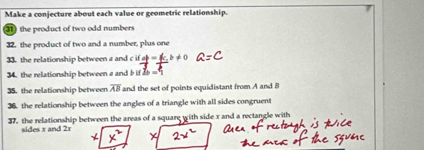 Make a conjecture about each value or geometric relationship. 
31 the product of two odd numbers 
32. the product of two and a number, plus one 
33. the relationship between a and c if ab=c, b!= 0
34. the relationship between a and b if db=1
35. the relationship between overline AB and the set of points equidistant from A and B
36. the relationship between the angles of a triangle with all sides congruent 
37. the relationship between the areas of a square with side x and a rectangle with 
sides x and 2x