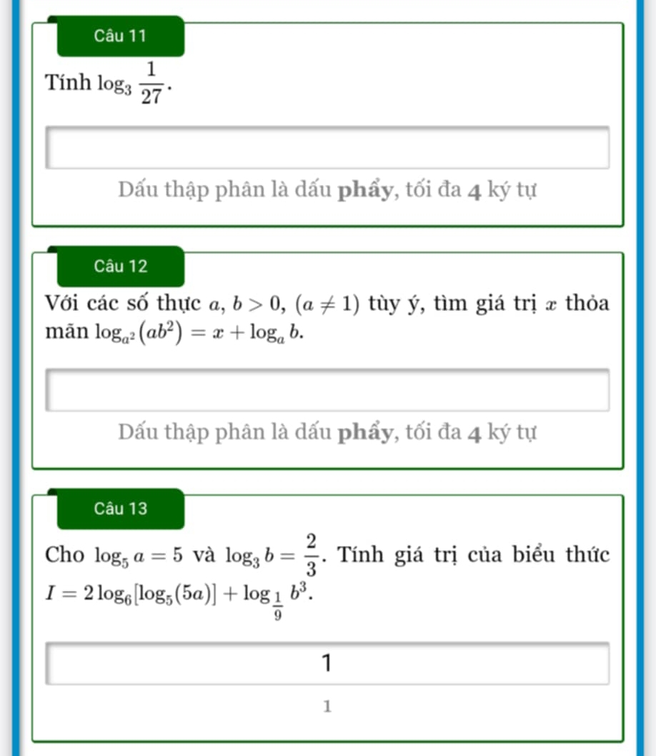 Tính log _3 1/27 . 
Dấu thập phân là dấu phẩy, tối đa 4 ký tự 
Câu 12 
Với các số thực a, b>0,(a!= 1) tùy ý, tìm giá trị x thỏa 
mãn log _a^2(ab^2)=x+log _ab. 
Dấu thập phân là dấu phẩy, tối đa 4 ký tự 
Câu 13 
Cho log _5a=5 và log _3b= 2/3 . Tính giá trị của biểu thức
I=2log _6[log _5(5a)]+log _ 1/9 b^3. 
1 
1