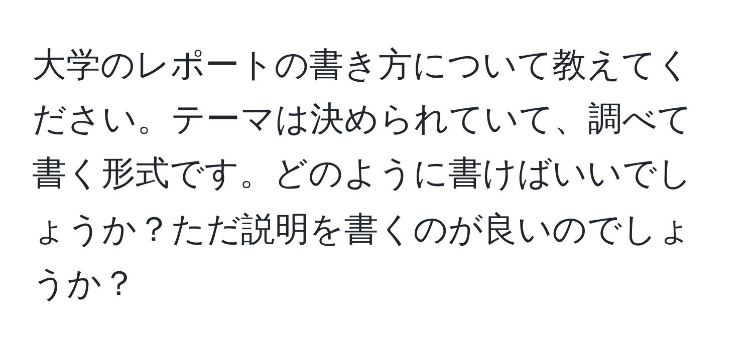 大学のレポートの書き方について教えてください。テーマは決められていて、調べて書く形式です。どのように書けばいいでしょうか？ただ説明を書くのが良いのでしょうか？