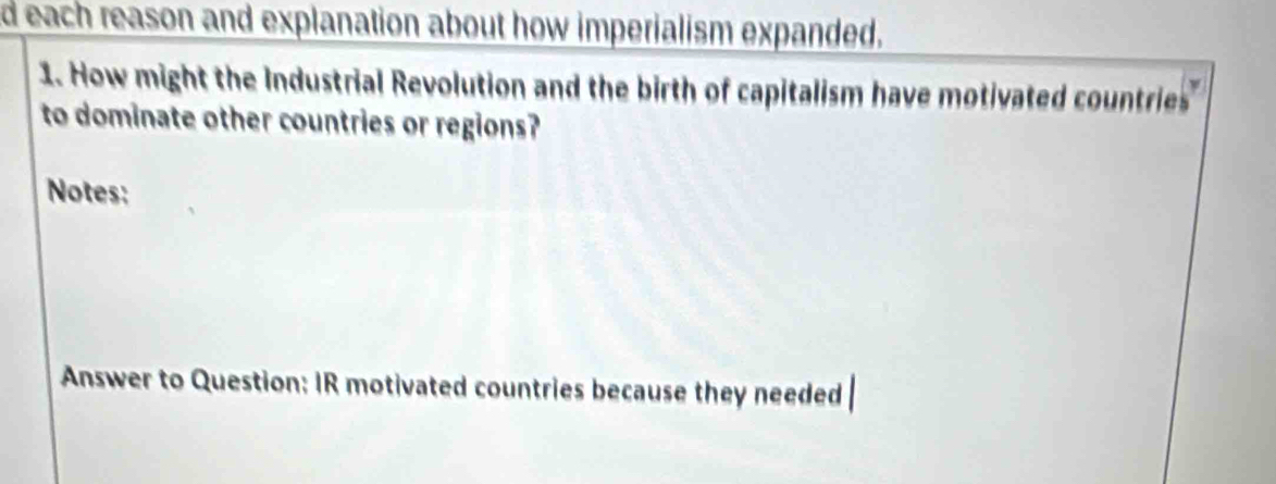 each reason and explanation about how imperialism expanded. 
1. How might the Industrial Revolution and the birth of capitalism have motivated countries 
to dominate other countries or regions? 
Notes: 
Answer to Question: IR motivated countries because they needed