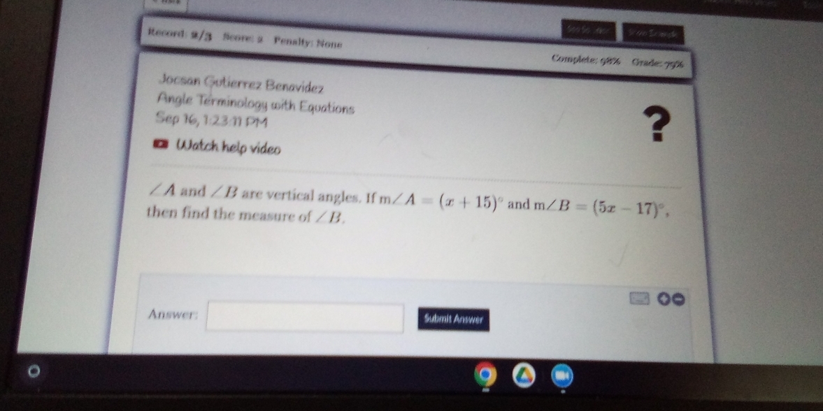 eres La mv ta 
Record: 2/3 Score: 2 Penalty: None 
Complete: 98% Grade: 99% 
Jocsan Gutierrez Benavídez 
Angle Terminology with Equations 
Sep 16, 1:23:11 PM 
* Watch help video 
?
∠ A and ∠ B are vertical angles. If m∠ A=(x+15)^circ  and m∠ B=(5x-17)^circ , 
then find the measure of ∠ B. 
Answer: □ ()_,.(.) Submit Answer