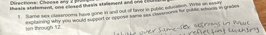 Directions: Choose any 2 prom 
thesis statement, one closed thesis statement and one counter a 
1. Same sex classrooms have gone in and out of favor in public education. Write an essay 
explaining why you would support or oppose same sex classrooms for public schools in grades 
ten through 12.