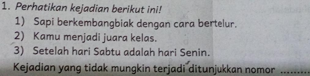 Perhatikan kejadian berikut ini! 
1) Sapi berkembangbiak dengan cara bertelur. 
2) Kamu menjadi juara kelas. 
3) Setelah hari Sabtu adalah hari Senin. 
Kejadian yang tidak mungkin terjadi ditunjukkan nomor